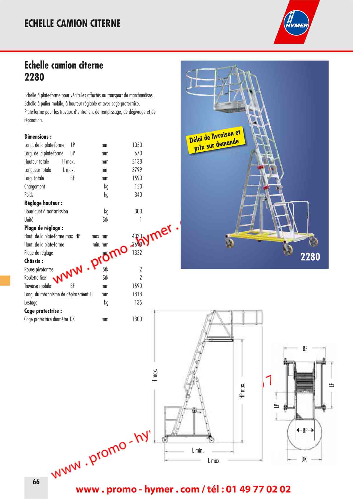 ECHELLE CAMION CITERNE 

&Eacute;chelle camion citerne 

&Eacute;chelle &agrave; plate-forme pour v&eacute;hicules affect&eacute;s au transport de marchandises. 
&Eacute;chelle &agrave; palier mobile, &agrave; hauteur r&eacute;glable et avec cage protectrice. 
Plate-forme pour les travaux d&lsquo;entretien, de remplissage, de d&eacute;givrage et de 

r&eacute;paration. 
Dimensions : 
Long. de la plate-forme LP mm 1050 
Large de la plate-forme BP mm 670 
Hauteur totale H max. mm 5138 
Longueur totale L max. mm 3799 
Large totale BF mm 1590 
Chargement kg 150 
Poids kg 340 
R&eacute;glage hauteur : 
Bourriquet &agrave; transmission kg 300 
Unit&eacute; Stock 1 
Plage de r&eacute;glage : 
Haut. de la plate-forme max. HP max. mm 4030 
Haut. de la plate-forme min. mm 2698 
Plage de r&eacute;glage mm 1332 
Ch&acirc;ssis : 
Roues pivotantes Stock 2 
Roulette fixe Stock 2 
Traverse mobile BF mm 1590 
Long. du m&eacute;canisme de d&eacute;placement LF mm 1818 
Lestage kg 135 
Cage protectrice : 
Cage protectrice diam&egrave;tre DK mm 1300 